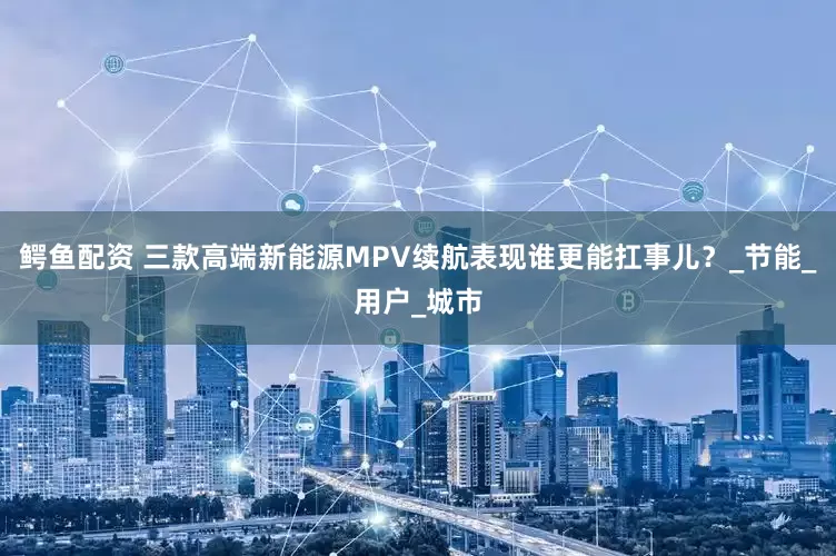 鳄鱼配资 三款高端新能源MPV续航表现谁更能扛事儿？_节能_用户_城市