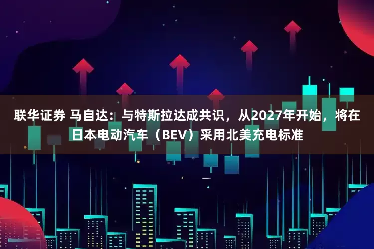 联华证券 马自达：与特斯拉达成共识，从2027年开始，将在日本电动汽车（BEV）采用北美充电标准