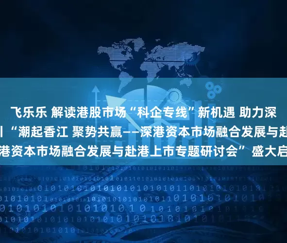 飞乐乐 解读港股市场“科企专线”新机遇 助力深企撬动国际资本新蓝海丨“潮起香江 聚势共赢——深港资本市场融合发展与赴港上市专题研讨会” 盛大启幕