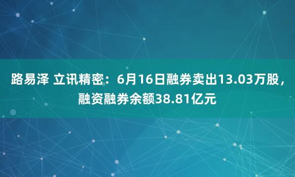 路易泽 立讯精密：6月16日融券卖出13.03万股，融资融券余额38.81亿元