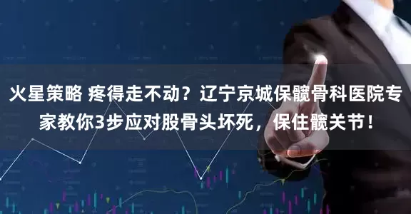 火星策略 疼得走不动？辽宁京城保髋骨科医院专家教你3步应对股骨头坏死，保住髋关节！