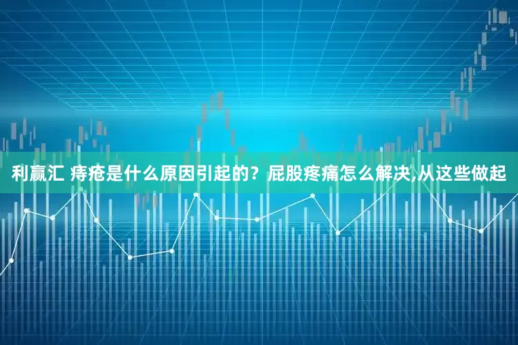 利赢汇 痔疮是什么原因引起的？屁股疼痛怎么解决,从这些做起